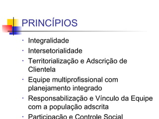PRINCÍPIOS
• Integralidade
• Intersetorialidade
• Territorialização e Adscrição de
Clientela
• Equipe multiprofissional com
planejamento integrado
• Responsabilização e Vínculo da Equipe
com a população adscrita
•
 
