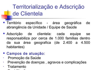 Territorialização e Adscrição
de Clientela
 Território específico - área geográfica de
abrangência da Unidade / Equipe de Saúde
 Adscrição de clientela: cada equipe se
responsabiliza por cerca de 1.000 famílias dentro
da sua área geografica (de 2.400 a 4.500
habitantes)
 Campos de atuação:
• Promoção da Saúde
• Prevenção de doenças , agravos e complicações
• Tratamento
 