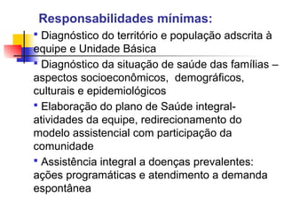 Responsabilidades mínimas:
 Diagnóstico do território e população adscrita à
equipe e Unidade Básica
 Diagnóstico da situação de saúde das famílias –
aspectos socioeconômicos, demográficos,
culturais e epidemiológicos
 Elaboração do plano de Saúde integral-
atividades da equipe, redirecionamento do
modelo assistencial com participação da
comunidade
 Assistência integral a doenças prevalentes:
ações programáticas e atendimento a demanda
espontânea
 