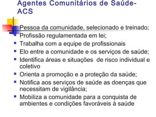 Agentes Comunitários de Saúde-
ACS
 Pessoa da comunidade, selecionado e treinado;
 Profissão regulamentada em lei;
 Trabalha com a equipe de profissionais
 Elo entre a comunidade e os serviços de saúde;
 Identifica áreas e situações de risco individual e
coletivo
 Orienta a promoção e a proteção da saúde;
 Notifica aos serviços de saúde as doenças que
necessitam de vigilância;
 Mobiliza a comunidade para a conquista de
ambientes e condições favoráveis à saúde
 