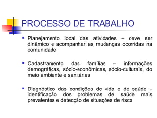 PROCESSO DE TRABALHO
 Planejamento local das atividades – deve ser
dinâmico e acompanhar as mudanças ocorridas na
comunidade
 Cadastramento das famílias – informações
demográficas, sócio-econômicas, sócio-culturais, do
meio ambiente e sanitárias
 Diagnóstico das condições de vida e de saúde –
identificação dos problemas de saúde mais
prevalentes e detecção de situações de risco
 