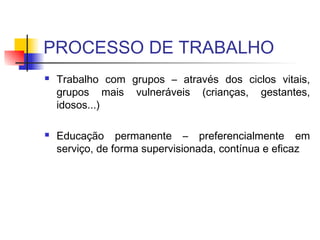 PROCESSO DE TRABALHO
 Trabalho com grupos – através dos ciclos vitais,
grupos mais vulneráveis (crianças, gestantes,
idosos...)
 Educação permanente – preferencialmente em
serviço, de forma supervisionada, contínua e eficaz
 