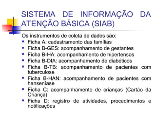 SISTEMA DE INFORMAÇÃO DA
ATENÇÃO BÁSICA (SIAB)
Os instrumentos de coleta de dados são:
 Ficha A: cadastramento das famílias
 Ficha B-GES: acompanhamento de gestantes
 Ficha B-HA: acompanhamento de hipertensos
 Ficha B-DIA: acompanhamento de diabéticos
 Ficha B-TB: acompanhamento de pacientes com
tuberculose
 Ficha B-HAN: acompanhamento de pacientes com
hanseníase
 Ficha C: acompanhamento de crianças (Cartão da
Criança)
 Ficha D: registro de atividades, procedimentos e
notificações
 