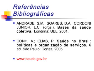 Referências
Bibliográficas
 ANDRADE, S.M.; SOARES, D.A.; CORDONI
JÚNIOR, L.C. (orgs.). Bases da saúde
coletiva. Londrina: UEL, 2001.
 CONH, A.; ELIAS, P. Saúde no Brasil:
políticas e organização de serviços. 6
ed. São Paulo: Cortez, 2005.
 www.saude.gov.br
 