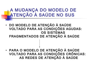 A MUDANÇA DO MODELO DE
ATENÇÃO À SAÚDE NO SUS
• DO MODELO DE ATENÇÃO À SAÚDE
VOLTADO PARA AS CONDIÇÕES AGUDAS:
OS SISTEMAS
FRAGMENTADOS DE ATENÇÃO À SAÚDE
• PARA O MODELO DE ATENÇÃO À SAÚDE
VOLTADO PARA AS CONDIÇÕES CRÔNICAS:
AS REDES DE ATENÇÃO À SAÚDE
 
