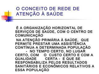 O CONCEITO DE REDE DE
ATENÇÃO À SAÚDE
É A ORGANIZAÇÃO HORIZONTAL DE
SERVIÇOS DE SAÚDE, COM O CENTRO DE
COMUNICAÇÃO
NA ATENÇÃO PRIMÁRIA À SAÚDE, QUE
PERMITE PRESTAR UMA ASSISTÊNCIA
CONTÍNUA A DETERMINADA POPULAÇÃO
- NO TEMPO CERTO, NO LUGAR
CERTO, COM O CUSTO CERTO E COM A
QUALIDADE CERTA - E QUE SE
RESPONSABILIZA PELOS RESULTADOS
SANITÁRIOS E ECONÔMICOS RELATIVOS A
ESSA POPULAÇÃO
 