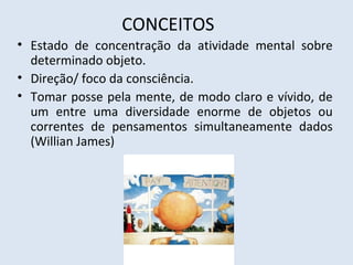 CONCEITOS
• Estado de concentração da atividade mental sobre
determinado objeto.
• Direção/ foco da consciência.
• Tomar posse pela mente, de modo claro e vívido, de
um entre uma diversidade enorme de objetos ou
correntes de pensamentos simultaneamente dados
(Willian James)
 