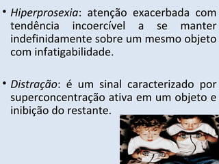 • Hiperprosexia: atenção exacerbada com
tendência incoercível a se manter
indefinidamente sobre um mesmo objeto
com infatigabilidade.
• Distração: é um sinal caracterizado por
superconcentração ativa em um objeto e
inibição do restante.
 