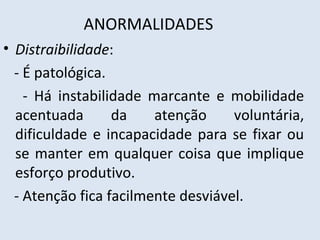 ANORMALIDADES
• Distraibilidade:
- É patológica.
- Há instabilidade marcante e mobilidade
acentuada da atenção voluntária,
dificuldade e incapacidade para se fixar ou
se manter em qualquer coisa que implique
esforço produtivo.
- Atenção fica facilmente desviável.
 