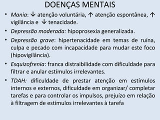 DOENÇAS MENTAIS
• Mania:  atenção voluntária,  atenção espontânea, 
vigilância e  tenacidade.
• Depressão moderada: hipoprosexia generalizada.
• Depressão grave: hipertenacidade em temas de ruína,
culpa e pecado com incapacidade para mudar este foco
(hipovigilância).
• Esquizofrenia: franca distraibilidade com dificuldade para
filtrar e anular estímulos irrelevantes.
• TDAH: dificuldade de prestar atenção em estímulos
internos e externos, dificuldade em organizar/ completar
tarefas e para controlar os impulsos, prejuízo em relação
à filtragem de estímulos irrelevantes à tarefa
 