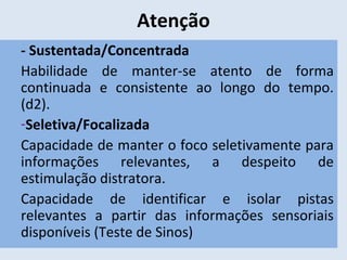 Atenção
- Sustentada/Concentrada
Habilidade de manter-se atento de forma
continuada e consistente ao longo do tempo.
(d2).
-Seletiva/Focalizada
Capacidade de manter o foco seletivamente para
informações relevantes, a despeito de
estimulação distratora.
Capacidade de identificar e isolar pistas
relevantes a partir das informações sensoriais
disponíveis (Teste de Sinos)
 
