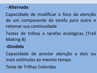 - Alternada
Capacidade de modificar o foco da atenção
de um componente da tarefa para outro e
retomar sua continuidade
Testes de trilhas e tarefas ecológicas (Trail
Making B)
-Dividida
Capacidade de prestar atenção a dois ou
mais estímulos ao mesmo tempo
Teste de Trilhas Coloridas
 