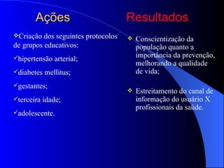 Ações                         Resultados
Criação  dos seguintes protocolos      Conscientização da
de grupos educativos:                    população quanto a
hipertensão   arterial;                 importância da prevenção,
                                         melhorando a qualidade
diabetes   mellitus;                    de vida;
gestantes;
                                        Estreitamento do canal de
terceira   idade;                       informação do usuário X
                                         profissionais da saúde.
adolescente.
 