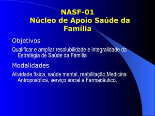 NASF-01
        Núcleo de Apoio Saúde da
                Família
Objetivos
Qualificar e ampliar resolubilidade e integralidade da
  Estratégia de Saúde da Família
Modalidades
Atividade física, saúde mental, reabilitação,Medicina
   Antroposófica, serviço social e Farmacêutico.
 