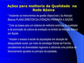 Ações para melhoria da Qualidade na
            Rede Básica
* Implantar os instrumentos de gestão disponíveis ( da Atenção
Básica) PLANO DIRETOR DA ATENÇÃO PRIMARIA A SAÚDE

* Criar as bases para um sistema de melhoria contínua da qualidade
e da promoção da cultura da avaliação no âmbito da Atenção Básica
em Saúde

* Ampliar o acesso à saúde de populações em situação de
desigualdade social, por meio da estratégia Saúde da Família,
considerando as diversidades regionais e utilizando uma política de
financiamento apoiada no princípio da eqüidade.

.
 