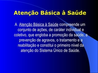 Atenção Básica à Saúde

A Atenção Básica à Saúde compreende um
  conjunto de ações, de caráter individual e
coletivo, que engloba a promoção da saúde, a
   prevenção de agravos, o tratamento e a
  reabilitação e constitui o primeiro nível da
    atenção do Sistema Único de Saúde.
 
