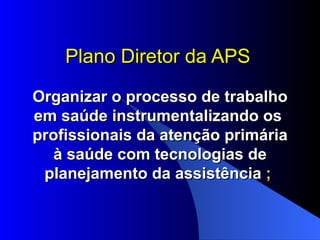 Plano Diretor da APS

Organizar o processo de trabalho
em saúde instrumentalizando os
profissionais da atenção primária
   à saúde com tecnologias de
 planejamento da assistência ;
 
