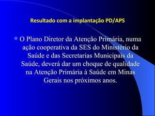 Resultado com a implantação PD/APS

   O Plano Diretor da Atenção Primária, numa
     ação cooperativa da SES do Ministério da
       Saúde e das Secretarias Municipais da
    Saúde, deverá dar um choque de qualidade
      na Atenção Primária à Saúde em Minas
            Gerais nos próximos anos.
 