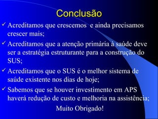 Conclusão
 Acreditamos   que crescemos e ainda precisamos
  crescer mais;
 Acreditamos que a atenção primária à saúde deve
  ser a estratégia estruturante para a construção do
  SUS;
 Acreditamos que o SUS é o melhor sistema de
  saúde existente nos dias de hoje;
 Sabemos que se houver investimento em APS
  haverá redução de custo e melhoria na assistência;
                     Muito Obrigado!
 