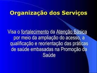 Organização dos Serviços


Visa o fortalecimento da Atenção Básica
   por meio da ampliação do acesso, a
 qualificação e reorientação das práticas
  de saúde embasadas na Promoção da
                  Saúde
 