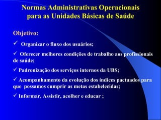 Normas Administrativas Operacionais
    para as Unidades Básicas de Saúde

Objetivo:
 Organizar o fluxo dos usuários;
 Oferecer melhores condições de trabalho aos profissionais
de saúde;
 Padronização dos serviços internos da UBS;
 Acompanhamento da evolução dos índices pactuados para
que possamos cumprir as metas estabelecidas;
 Informar, Assistir, acolher e educar ;
 