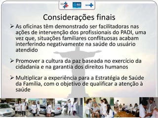 Considerações finais
 As oficinas têm demonstrado ser facilitadoras nas
ações de intervenção dos profissionais do PADI, uma
vez que, situações familiares conflituosas acabam
interferindo negativamente na saúde do usuário
atendido
 Promover a cultura da paz baseada no exercício da
cidadania e na garantia dos direitos humanos
 Multiplicar a experiência para a Estratégia de Saúde
da Família, com o objetivo de qualificar a atenção à
saúde
 