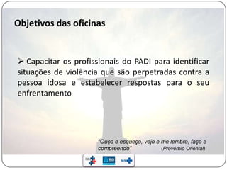 “Ouço e esqueço, vejo e me lembro, faço e
compreendo” (Provérbio Oriental)
 Capacitar os profissionais do PADI para identificar
situações de violência que são perpetradas contra a
pessoa idosa e estabelecer respostas para o seu
enfrentamento
 