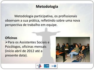 Metodologia
Metodologia participativa, os profissionais
observam a sua prática, refletindo sobre uma nova
perspectiva de trabalho em equipe.
Oficinas
Para os Assistentes Sociais e
Psicólogos, oficinas mensais
(início abril de 2012 até a
presente data).
 