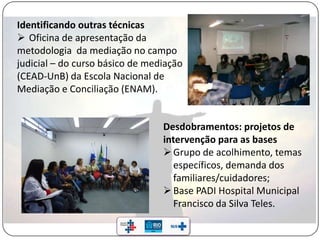 Identificando outras técnicas
 Oficina de apresentação da
metodologia da mediação no campo
judicial – do curso básico de mediação
(CEAD-UnB) da Escola Nacional de
Mediação e Conciliação (ENAM).
Desdobramentos: projetos de
intervenção para as bases
Grupo de acolhimento, temas
específicos, demanda dos
familiares/cuidadores;
Base PADI Hospital Municipal
Francisco da Silva Teles.
 