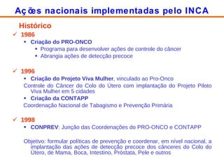 Histórico 1986 Criação do PRO-ONCO Programa para desenvolver ações de controle do câncer Abrangia ações de detecção precoce 1996 Criação do Projeto Viva Mulher , vinculado ao Pro-Onco Controle do Câncer do Colo do Útero com implantação do Projeto Piloto Viva Mulher em 5 cidades Criação da CONTAPP Coordenação Nacional de Tabagismo e Prevenção Primária 1998 CONPREV : Junção das Coordenações do PRO-ONCO e CONTAPP Objetivo: formular políticas de prevenção e coordenar, em nível nacional, a implantação das ações de detecção precoce dos cânceres do Colo do Útero, de Mama, Boca, Intestino, Próstata, Pele e outros Ações nacionais implementadas pelo INCA 