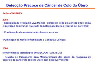 Ações CONPREV 2003 Continuidade Programa Viva Mulher - ênfase na  rede de atenção oncológica e interação com vários níveis de complexidade (sem o recurso de  convênio) Continuação de assessoria técnica aos estados Publicação da Nova Nomenclatura e Condutas Clínicas 2004 Modernização tecnológica do SISCOLO (DATASUS) Revisão de Indicadores para Monitoramento das ações do Programa de controle de câncer de colo do útero  (em desenvolvimento) Detecção Precoce de Câncer de Colo do Útero  