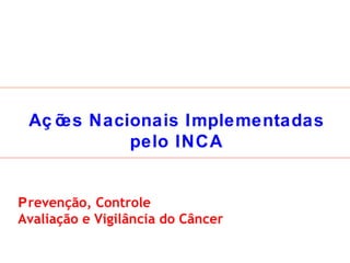 Ações Nacionais Implementadas pelo INCA P revenção, Controle Avaliação e Vigilância do Câncer 
