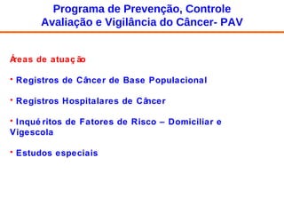 Áreas de atuação Registros de Câncer de Base Populacional Registros Hospitalares de Câncer  Inquéritos de Fatores de Risco – Domiciliar e Vigescola Estudos especiais Programa de Prevenção, Controle Avaliação e Vigilância do Câncer- PAV 