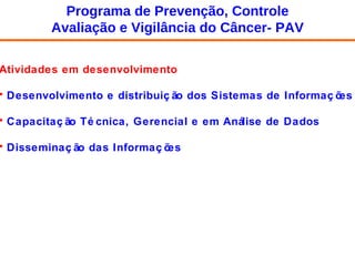 Atividades em desenvolvimento Desenvolvimento e distribuição dos Sistemas de Informações Capacitação Técnica, Gerencial e em Análise de Dados Disseminação das Informações Programa de Prevenção, Controle Avaliação e Vigilância do Câncer- PAV 