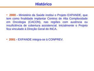Histórico 2000  -  Ministério da Saúde institui o Projeto EXPANDE, que tem como finalidade implantar Centros de Alta Complexidade em Oncologia (CACON), nas regiões com ausência ou insuficiência de cobertura assistencial. Inicialmente o Projeto fica vinculado à Direção Geral do INCA. 2001  -  EXPANDE integra-se à CONPREV. 