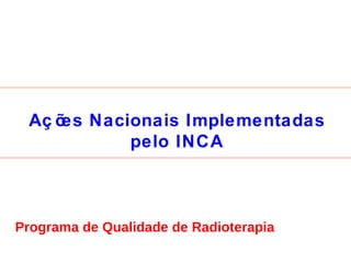 Ações Nacionais Implementadas pelo INCA Programa de Qualidade de Radioterapia 