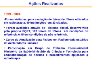 1999 - 2004 Foram visitadas, para avaliação de feixes de fótons utilizados em radioterapia, 40 instituições  em 33 cidades. Foram avaliados através de  sistema postal, desenvolvido pelo próprio PQRT, 109 feixes de fótons  em condições de referência e 45 em condições de não referência.  Curso de Atualização para Físicos em Radioterapia usuários de Aceleradores Lineares Participação em Grupo de Trabalho Interministerial Ministério da Saúde/Ministério de Ciência e Tecnologia para compatibilização de normas e procedimentos aplicados à radioterapia. Ações Realizadas 