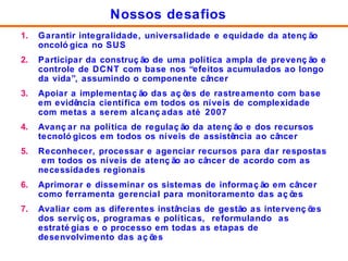 Garantir integralidade, universalidade e equidade da atenção oncológica no SUS  Participar da construção de uma política ampla de prevenção e controle de DCNT com base nos “efeitos acumulados ao longo da vida”, assumindo o componente câncer Apoiar a implementação das ações de rastreamento com base em evidência científica em todos os níveis de complexidade com metas a serem alcançadas até 2007 Avançar na política de regulação da atenção e dos recursos tecnológicos em todos os níveis de assistência ao câncer Reconhecer, processar e agenciar recursos para dar respostas  em todos os níveis de atenção ao câncer de acordo com as necessidades regionais Aprimorar e disseminar os sistemas de informação em câncer como ferramenta gerencial para monitoramento das ações Avaliar com as diferentes instâncias de gestão as intervenções dos serviços, programas e políticas,  reformulando  as estratégias e o processo em todas as etapas de desenvolvimento das ações  Nossos desafios 