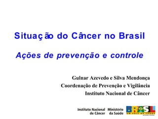 Situação do Câncer no Brasil Ações de prevenção e controle Gulnar Azevedo e Silva Mendonça Coordenação de Prevenção e Vigilância Instituto Nacional de Câncer 