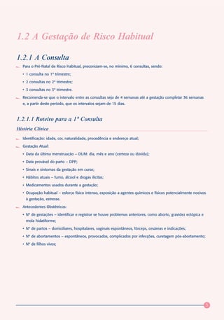 1.2 A Gestação de Risco Habitual

1.2.1 A Consulta
   Para o Pré-Natal de Risco Habitual, preconizam-se, no mínimo, 6 consultas, sendo:

   • 1 consulta no 1º trimestre;

   • 2 consultas no 2º trimestre;

   • 3 consultas no 3º trimestre.

   Recomenda-se que o intervalo entre as consultas seja de 4 semanas até a gestação completar 36 semanas
   e, a partir deste período, que os intervalos sejam de 15 dias.



1.2.1.1 Roteiro para a 1ª Consulta
História Clínica
   Identificação: idade, cor, naturalidade, procedência e endereço atual;

   Gestação Atual:

   • Data da última menstruação – DUM: dia, mês e ano (certeza ou dúvida);

   • Data provável do parto – DPP;

   • Sinais e sintomas da gestação em curso;

   • Hábitos atuais – fumo, álcool e drogas ilícitas;

   • Medicamentos usados durante a gestação;

   • Ocupação habitual – esforço físico intenso, exposição a agentes químicos e físicos potencialmente nocivos
     à gestação, estresse.

   Antecedentes Obstétricos:

   • Nº de gestações – identificar e registrar se houve problemas anteriores, como aborto, gravidez ectópica e
     mola hidatiforme;

   • Nº de partos – domiciliares, hospitalares, vaginais espontâneos, fórceps, cesáreas e indicações;

   • Nº de abortamentos – espontâneos, provocados, complicados por infecções, curetagem pós-abortamento;

   • Nº de filhos vivos;




                                                                                                                 5
 