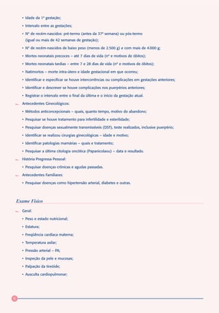 • Idade da 1ª gestação;

      • Intervalo entre as gestações;

      • Nº de recém-nascidos: pré-termo (antes da 37ª semana) ou pós-termo
        (igual ou mais de 42 semanas de gestação);

      • Nº de recém-nascidos de baixo peso (menos de 2.500 g) e com mais de 4.000 g;

      • Mortes neonatais precoces – até 7 dias de vida (nº e motivos de óbitos);

      • Mortes neonatais tardias – entre 7 e 28 dias de vida (nº e motivos de óbitos);

      • Natimortos – morte intra-útero e idade gestacional em que ocorreu;

      • Identificar e especificar se houve intercorrências ou complicações em gestações anteriores;

      • Identificar e descrever se houve complicações nos puerpérios anteriores;

      • Registrar o intervalo entre o final da última e o início da gestação atual.

      Antecedentes Ginecológicos:

      • Métodos anticoncepcionais – quais, quanto tempo, motivo do abandono;

      • Pesquisar se houve tratamento para infertilidade e esterilidade;

      • Pesquisar doenças sexualmente transmissíveis (DST), teste realizados, inclusive puerpério;

      • Identificar se realizou cirurgias ginecológicas – idade e motivo;

      • Identificar patologias mamárias – quais e tratamento;

      • Pesquisar a última citologia oncótica (Papanicolaou) – data e resultado.

      História Pregressa Pessoal:

      • Pesquisar doenças crônicas e agudas passadas.

      Antecedentes Familiares:

      • Pesquisar doenças como hipertensão arterial, diabetes e outras.




    Exame Físico
      Geral:

      • Peso e estado nutricional;

      • Estatura;

      • Freqüência cardíaca materna;

      • Temperatura axilar;

      • Pressão arterial – PA;

      • Inspeção da pele e mucosas;

      • Palpação da tireóide;

      • Ausculta cardiopulmonar;




6
 