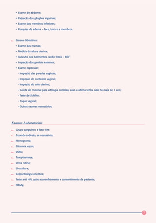 • Exame do abdome;

  • Palpação dos gânglios inguinais;

  • Exame dos membros inferiores;

  • Pesquisa de edema – face, tronco e membros.



  Gineco-Obstétrico:

  • Exame das mamas;

  • Medida da altura uterina;

  • Ausculta dos batimentos cardio fetais – BCF;

  • Inspeção dos genitais externos;

  • Exame especular;

    - Inspeção das paredes vaginais;

    - Inspeção do conteúdo vaginal;

    - Inspeção do colo uterino;

    - Coleta de material para citologia oncótica, caso a última tenha sido há mais de 1 ano;

    - Teste de Schiller;

    - Toque vaginal;

    - Outros exames necessários.




Exames Laboratoriais
  Grupo sanguíneo e fator RH;

  Coombs indireto, se necessário;

  Hemograma;

  Glicemia jejum;

  VDRL;

  Toxoplasmose;

  Urina rotina;

  Urocultura;

  Colpocitologia oncótica;

  Teste anti HIV, após aconselhamento e consentimento da paciente;

  HBsAg.




                                                                                               7
 