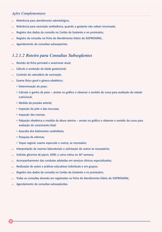Ações Complementares
      Referência para atendimento odontológico;

      Referência para vacinação antitetânica, quando a gestante não estiver imunizada;

      Registro dos dados da consulta no Cartão da Gestante e no prontuário;

      Registro da consulta na Ficha de Atendimento Diário do SISPRENATAL;

      Agendamento de consultas subseqüentes.



    1.2.1.2 Roteiro para Consultas Subseqüentes
      Revisão da ficha perinatal e anamnese atual;

      Cálculo e anotação da idade gestacional;

      Controle do calendário de vacinação;

      Exame físico geral e gineco-obstétrico:

      • Determinação do peso;

      • Calcular o ganho de peso – anotar no gráfico e observar o sentido da curva para avaliação do estado
        nutricional;

      • Medida da pressão arterial;

      • Inspeção da pele e das mucosas;

      • Inspeção das mamas;

      • Palpação obstétrica e medida da altura uterina – anotar no gráfico e observar o sentido da curva para
        avaliação do crescimento fetal;

      • Ausculta dos batimentos cardiofetais;

      • Pesquisa de edemas;

      • Toque vaginal, exame especular e outros, se necessário.

      Interpretação de exames laboratoriais e solicitação de outros se necessários;

      Solicitar glicemia de jejum, VDRL e urina rotina na 30ª semana;

      Acompanhamento das condutas adotadas em serviços clínicos especializados;

      Realização de ações e práticas educativas individuais e em grupos;

      Registro dos dados da consulta no Cartão da Gestante e no prontuário;

      Todas as consultas deverão ser registradas na Ficha de Atendimento Diário do SISPRENATAL;

      Agendamento de consultas subseqüentes.




8
 