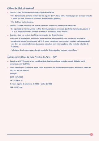 Cálculo da Idade Gestacional
  Quando a data da última menstruação (DUM) é conhecida:

  • Uso do calendário: contar o número de dias a partir do 1o dia da última menstruação até o dia da consulta
    e dividir por sete, obtendo-se o número de semanas da gestação;

  • Uso do Disco ou Gestograma.

  Quando a DUM é desconhecida, mas se conhece o período do mês em que ela ocorreu:

  • Se o período foi no início, meio ou final do mês, considerar como data da última menstruação, os dias 5,
    15 e 25 respectivamente e proceder a utilização do método acima descrito.

  Quando a data e o período da última menstruação são desconhecidos:

  • Proceder ao exame físico, medindo a altura uterina e posicionando o valor encontrado na curva de
    crescimento uterino, considerando o P50. O ponto encontrado corresponde à provável idade gestacional
    que deve ser considerada muito duvidosa e assinalada com interrogação na ficha perinatal e Cartão da
    Gestante;

  • Solicitação de ultra-som, caso não seja possível a determinação a partir do exame físico.



Método para Cálculo da Data Provável do Parto – DPP
  Calcula-se a DPP, levando-se em consideração a duração média da gestação normal: 280 dias ou 40
  semanas a partir da DUM;

  Outro método para o cálculo é somar 7 dias ao primeiro dia da última menstruação e adicionar 9 meses ao
  mês em que ela ocorreu.

  Exemplo:

  DUM: 14/9/1995

  14 + 7 dias = 21

  9 meses a partir de setembro de 1995 = junho de 1996

  DPP: 21/6/1996




                                                                                                               9
 