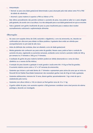 Interpretação:

  • Normal: se para uma idade gestacional determinada o peso alcançado pela mãe estiver entre P10 e P90
    da tabela de referência;

  • Anormal: o peso materno é superior a P90 ou inferior a P10.

  Este último procedimento não permite conhecer o aumento de peso, mas pode-se saber se o peso atingido
  pela gestante, de acordo com a sua altura, é ou não adequado para a sua idade gestacional em que se encontra

  Toda a gestante com ganho insuficiente de peso ou peso insuficiente para a estatura deve receber
  aconselhamento nutricional e suplementação alimentar.



Observações
  Os casos com suspeita clínica de CIUR, excluindo o oligoâmnio, o erro da amenorréia, etc, deverão ser
  confirmados por ultra-som para afastar os falsos positivos. A gestante deve então ser referida para
  acompanhamento no pré-natal de alto risco;

  Antes da definição das condutas, deve ser afastado o erro de idade gestacional;

  Muitas gestantes não conhecem seu peso antes da gravidez. Nesses casos, pode-se fazer o controle do
  aumento de peso, registrando os aumentos semanais, aceitando como normal o aumento médio de 400 g
  por semana no 2º trimestre e 300 g no 3º trimestre;

  A avaliação do ganho de peso materno também poderá ser obtida observando-se o verso do disco
  obstétrico ou o reverso da fita métrica;

  A variação do peso durante a gestação é muito grande e oscila entre 06 e 16 kg ao final da gravidez.
  O aumento máximo ocorre entre a 12ª e 24ª semanas da amenorréia;

  Gestantes que iniciam o pré-natal dentro do 1º trimestre e apresentam peso acima da curva que se inicia no
  Percentil 90 do Padrão Peso/Idade Gestacional, não necessitam ganhar mais de 8 kg em toda a gestação;

  Gestantes adolescentes, menores de 19 anos, devem ganhar, aproximadamente 1 kg a mais do que o
  estabelecido pela norma;

  Gestantes com altura inferior a 140 cm devem ao final ganhar cerca de 10 a 11 kg;

  O ganho súbito de peso, com aumento superior a 500 g/semana: considerar como sinal precoce de edema
  patológico, devendo ser investigado.




                                                                                                            15
 