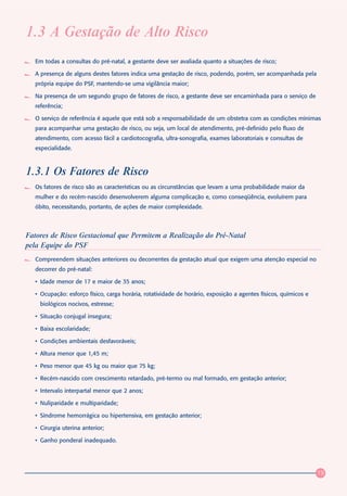 1.3 A Gestação de Alto Risco
   Em todas a consultas do pré-natal, a gestante deve ser avaliada quanto a situações de risco;

   A presença de alguns destes fatores indica uma gestação de risco, podendo, porém, ser acompanhada pela
   própria equipe do PSF, mantendo-se uma vigilância maior;

   Na presença de um segundo grupo de fatores de risco, a gestante deve ser encaminhada para o serviço de
   referência;

   O serviço de referência é aquele que está sob a responsabilidade de um obstetra com as condições mínimas
   para acompanhar uma gestação de risco, ou seja, um local de atendimento, pré-definido pelo fluxo de
   atendimento, com acesso fácil a cardiotocografia, ultra-sonografia, exames laboratoriais e consultas de
   especialidade.



1.3.1 Os Fatores de Risco
   Os fatores de risco são as características ou as circunstâncias que levam a uma probabilidade maior da
   mulher e do recém-nascido desenvolverem alguma complicação e, como conseqüência, evoluírem para
   óbito, necessitando, portanto, de ações de maior complexidade.



Fatores de Risco Gestacional que Permitem a Realização do Pré-Natal
pela Equipe do PSF
   Compreendem situações anteriores ou decorrentes da gestação atual que exigem uma atenção especial no
   decorrer do pré-natal:

   • Idade menor de 17 e maior de 35 anos;

   • Ocupação: esforço físico, carga horária, rotatividade de horário, exposição a agentes físicos, químicos e
     biológicos nocivos, estresse;

   • Situação conjugal insegura;

   • Baixa escolaridade;

   • Condições ambientais desfavoráveis;

   • Altura menor que 1,45 m;

   • Peso menor que 45 kg ou maior que 75 kg;

   • Recém-nascido com crescimento retardado, pré-termo ou mal formado, em gestação anterior;

   • Intervalo interpartal menor que 2 anos;

   • Nuliparidade e multiparidade;

   • Síndrome hemorrágica ou hipertensiva, em gestação anterior;

   • Cirurgia uterina anterior;

   • Ganho ponderal inadequado.




                                                                                                                 19
 