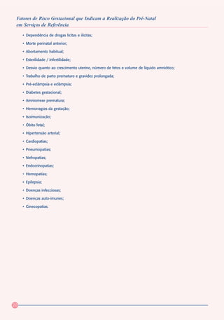 Fatores de Risco Gestacional que Indicam a Realização do Pré-Natal
 em Serviços de Referência

     • Dependência de drogas lícitas e ilícitas;

     • Morte perinatal anterior;

     • Abortamento habitual;

     • Esterilidade / Infertilidade;

     • Desvio quanto ao crescimento uterino, número de fetos e volume de líquido amniótico;

     • Trabalho de parto prematuro e gravidez prolongada;

     • Pré-eclâmpsia e eclâmpsia;

     • Diabetes gestacional;

     • Amniorrexe prematura;

     • Hemorragias da gestação;

     • Isoimunização;

     • Óbito fetal;

     • Hipertensão arterial;

     • Cardiopatias;

     • Pneumopatias;

     • Nefropatias;

     • Endocrinopatias;

     • Hemopatias;

     • Epilepsia;

     • Doenças infecciosas;

     • Doenças auto-imunes;

     • Ginecopatias.




20
 