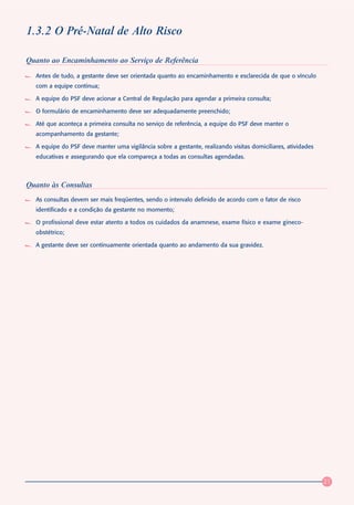 1.3.2 O Pré-Natal de Alto Risco

Quanto ao Encaminhamento ao Serviço de Referência
  Antes de tudo, a gestante deve ser orientada quanto ao encaminhamento e esclarecida de que o vínculo
  com a equipe continua;

  A equipe do PSF deve acionar a Central de Regulação para agendar a primeira consulta;

  O formulário de encaminhamento deve ser adequadamente preenchido;

  Até que aconteça a primeira consulta no serviço de referência, a equipe do PSF deve manter o
  acompanhamento da gestante;

  A equipe do PSF deve manter uma vigilância sobre a gestante, realizando visitas domiciliares, atividades
  educativas e assegurando que ela compareça a todas as consultas agendadas.



Quanto às Consultas
  As consultas devem ser mais freqüentes, sendo o intervalo definido de acordo com o fator de risco
  identificado e a condição da gestante no momento;

  O profissional deve estar atento a todos os cuidados da anamnese, exame físico e exame gineco-
  obstétrico;

  A gestante deve ser continuamente orientada quanto ao andamento da sua gravidez.




                                                                                                             21
 
