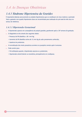 1.4 As Doenças Obstétricas
 1.4.1 Síndrome Hipertensiva da Gravidez
 É importante detectar precocemente os estados hipertensivos que se constituam em risco materno e perinatal.
 Toda a gestante com quadro hipertensivo deve ser encaminhada para realização do pré-natal de alto risco no
 serviço de referência.



 1.4.1.1 Hipertensão Gestacional
     A hipertensão aparece em conseqüência da própria gravidez, geralmente após a 20ª semana de gestação;

     O diagnóstico se faz através dos seguintes dados:

     • Presença de PA diastólica ≥ 90 mm Hg;

     • Aumento da PA diastólica acima de 15 mm Hg do valor previamente conhecido;

     • Ausência de proteinúria.

     A normalização dos níveis pressóricos acontece no puerpério remoto após 6 semanas.

     Pode evoluir para:

     • Pré-eclâmpsia quando a hipertensão associa-se a proteinúria;

     • Hipertensão arterial latente ou transitória, principalmente em multíparas.




22
 