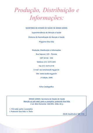 Produção, Distribuição e
           Informações:
                       SECRETARIA DE ESTADO DE SAÚDE DE MINAS GERAIS

                                Superintendência de Atenção à Saúde

                           Diretoria de Normalização de Atenção à Saúde

                                           Programa Viva Vida



                                 Produção, Distribuição e Informações

                                       Rua Sapucaí, 429 - Floresta

                                            CEP 30150 - 050

                                        Telefone (31) 3273-2051

                                           Fax (31) 3273-2318

                                     E-mail: secr.ses@saude.mg.gov.br

                                        Site: www.saude.mg.gov.br

                                             2ª Edição. 2006




                                            Ficha Catalográfica




                          MINAS GERAIS. Secretaria de Estado de Saúde
                    Atenção ao pré-natal, parto e puerpério: protocolo Viva Vida.
                            2 ed. Belo Horizonte: SAS/SES, 2006. 84 p.

1. Pré-natal, parto e puerpério
I. Protocolo Viva Vida. II. Título
                                                                        (NLM classification WA 310)
 